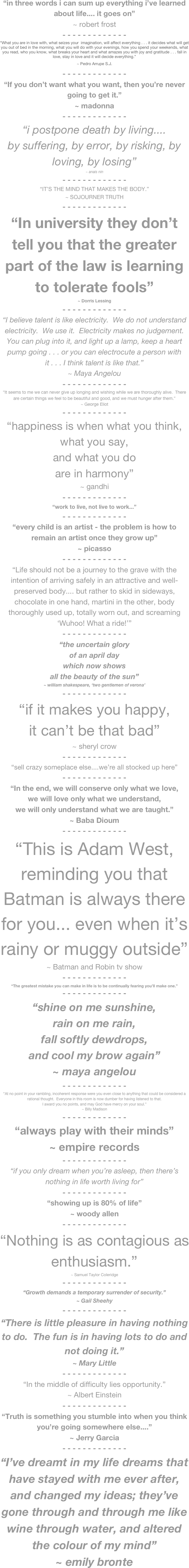 “in three words i can sum up everything i’ve learned about life.... it goes on”
~ robert frost
- - - - - - - - - - - - -
“What you are in love with, what seizes your  imagination, will affect everything . . . it decides what will get you out of bed in the morning, what you will do with your evenings, how you spend your weekends, what you read, who you know, what breaks your heart and what amazes you with joy and gratitude . . . fall in love, stay in love and it will decide everything.”
~ Pedro Arrupe S.J.
- - - - - - - - - - - - -
“If you don’t want what you want, then you’re never going to get it.”
~ madonna
- - - - - - - - - - - - -
“i postpone death by living....
by suffering, by error, by risking, by loving, by losing”
~ anais nin
- - - - - - - - - - - - -
“IT’S THE MIND THAT MAKES THE BODY.”
~ SOJOURNER TRUTH
- - - - - - - - - - - - -
“In university they don’t tell you that the greater part of the law is learning to tolerate fools”
~ Dorris Lessing
- - - - - - - - - - - - -
“I believe talent is like electricity.  We do not understand electricity.  We use it.  Electricity makes no judgement.  You can plug into it, and light up a lamp, keep a heart pump going . . . or you can electrocute a person with it . . . I think talent is like that.”
~ Maya Angelou
- - - - - - - - - - - - -
“It seems to me we can never give up longing and wishing while we are thoroughly alive.  There are certain things we feel to be beautiful and good, and we must hunger after them.”
~ George Eliot
- - - - - - - - - - - - -
“happiness is when what you think, what you say,
and what you do
are in harmony”
~ gandhi
- - - - - - - - - - - - -
“work to live, not live to work...”
- - - - - - - - - - - - -
“every child is an artist - the problem is how to remain an artist once they grow up”
~ picasso
- - - - - - - - - - - - -
“Life should not be a journey to the grave with the intention of arriving safely in an attractive and well-preserved body.... but rather to skid in sideways, chocolate in one hand, martini in the other, body thoroughly used up, totally worn out, and screaming ‘Wuhoo! What a ride!’”
- - - - - - - - - - - - -
“the uncertain glory
of an april day
which now shows
all the beauty of the sun”
~ william shakespeare, ‘two gentlemen of verona’
- - - - - - - - - - - - -
“if it makes you happy,
it can’t be that bad”
~ sheryl crow
- - - - - - - - - - - - -
“sell crazy someplace else....we’re all stocked up here”
- - - - - - - - - - - - -
“In the end, we will conserve only what we love,
we will love only what we understand,
we will only understand what we are taught.”
~ Baba Dioum
- - - - - - - - - - - - -
“This is Adam West, reminding you that  Batman is always there for you... even when it’s rainy or muggy outside”
~ Batman and Robin tv show
- - - - - - - - - - - - -
“The greatest mistake you can make in life is to be continually fearing you’ll make one.”
- - - - - - - - - - - - -
“shine on me sunshine,
rain on me rain,
fall softly dewdrops,
and cool my brow again”
~ maya angelou
- - - - - - - - - - - - -
“At no point in your rambling, incoherent response were you even close to anything that could be considered a rational thought.  Everyone in this room is now dumber for having listened to that.
I award you no points, and may God have mercy on your soul.”
~ Billy Madison
- - - - - - - - - - - - -
“always play with their minds”
~ empire records
- - - - - - - - - - - - -
“if you only dream when you’re asleep, then there’s nothing in life worth living for”
- - - - - - - - - - - - -
“showing up is 80% of life”
~ woody allen
- - - - - - - - - - - - -
“Nothing is as contagious as enthusiasm.”
~ Samuel Taylor Coleridge
- - - - - - - - - - - - -
“Growth demands a temporary surrender of security.”
~ Gail Sheehy
- - - - - - - - - - - - -
“There is little pleasure in having nothing to do.  The fun is in having lots to do and not doing it.”
~ Mary Little
- - - - - - - - - - - - -
“In the middle of difficulty lies opportunity.”
~ Albert Einstein
- - - - - - - - - - - - -
“Truth is something you stumble into when you think you’re going somewhere else....”
~ Jerry Garcia
- - - - - - - - - - - - -
“I’ve dreamt in my life dreams that have stayed with me ever after, and changed my ideas; they’ve gone through and through me like wine through water, and altered the colour of my mind”
~ emily bronte